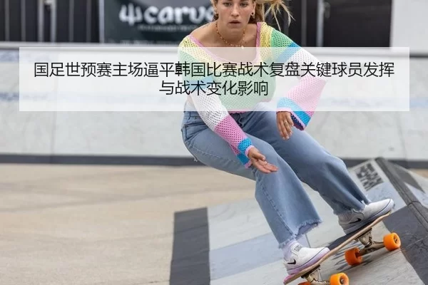 国足世预赛主场逼平韩国比赛战术复盘关键球员发挥与战术变化影响