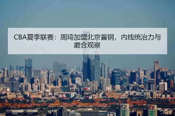 CBA夏季联赛：周琦加盟北京首钢，内线统治力与磨合观察