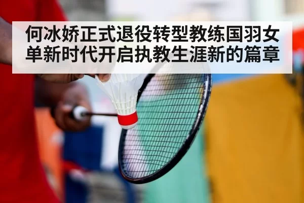 何冰娇正式退役转型教练国羽女单新时代开启执教生涯新的篇章