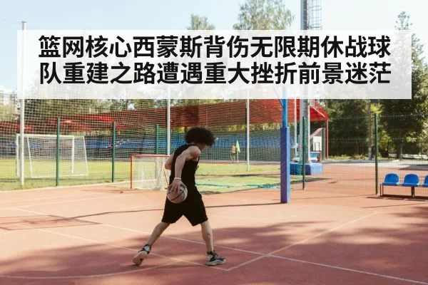 篮网核心西蒙斯背伤无限期休战球队重建之路遭遇重大挫折前景迷茫