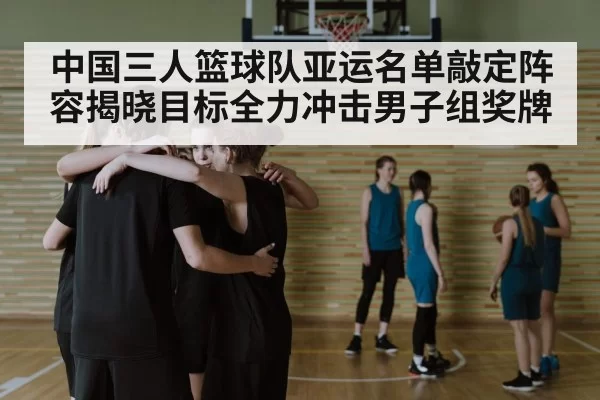 中国三人篮球队亚运名单敲定阵容揭晓目标全力冲击男子组奖牌